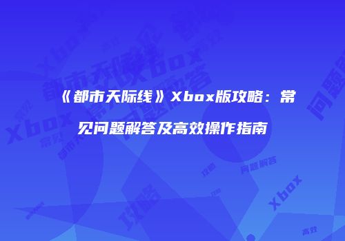 《都市天际线》Xbox版攻略：常见问题解答及高效操作指南