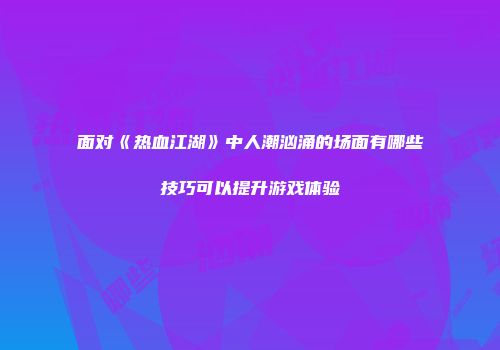 面对《热血江湖》中人潮汹涌的场面有哪些技巧可以提升游戏体验