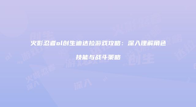 火影忍者ol创生迪达拉游戏攻略：深入理解角色技能与战斗策略