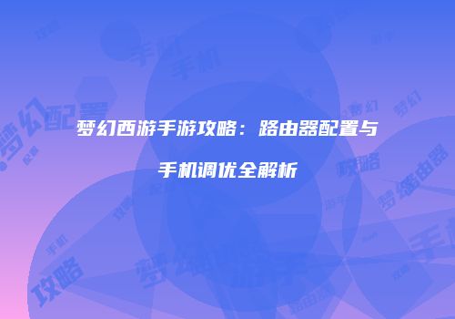 梦幻西游手游攻略：路由器配置与手机调优全解析