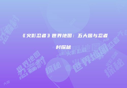 《火影忍者》世界地图：五大国与忍者村探秘