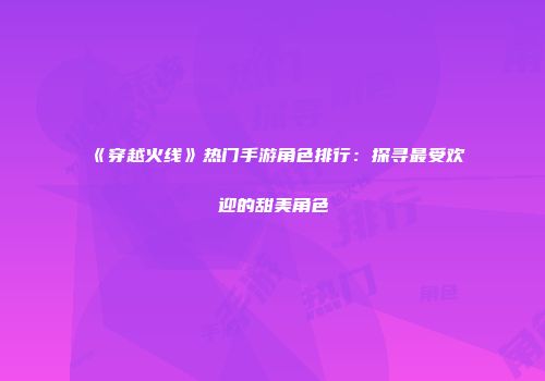 《穿越火线》热门手游角色排行：探寻最受欢迎的甜美角色