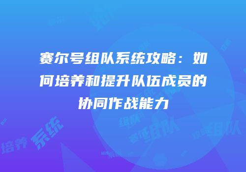 赛尔号组队系统攻略:如何培养和提升队伍成员的协同作战能力