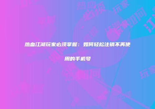 热血江湖玩家必须掌握：如何轻松注销不再使用的手机号