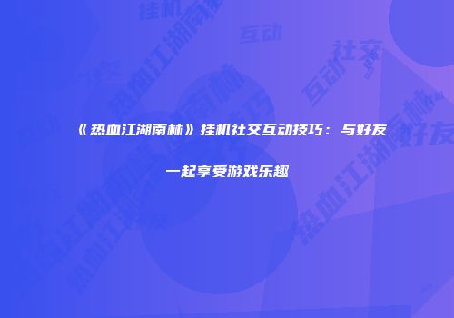 《热血江湖南林》挂机社交互动技巧:与好友一起享受游戏乐趣