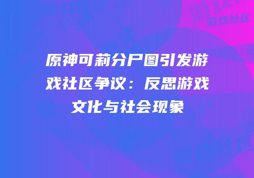 原神可莉分尸图引发游戏社区争议：反思游戏文化与社会现象
