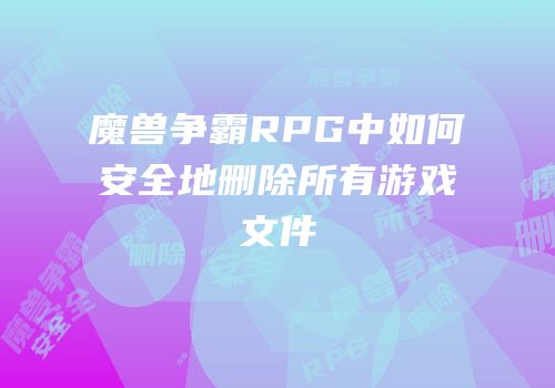 魔兽争霸RPG中如何安全地删除所有游戏文件