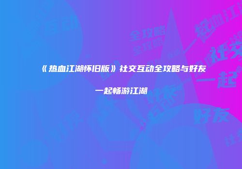 《热血江湖怀旧版》社交互动全攻略与好友一起畅游江湖
