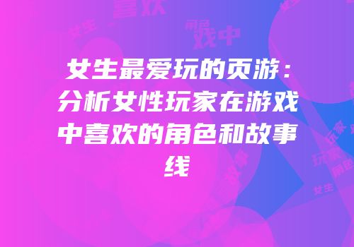 女生最爱玩的页游：分析女性玩家在游戏中喜欢的角色和故事线