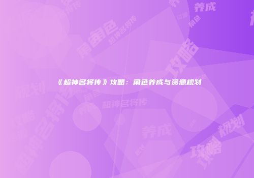 《超神名将传》攻略：角色养成与资源规划