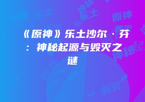 《原神》乐土沙尔·芬：神秘起源与毁灭之谜