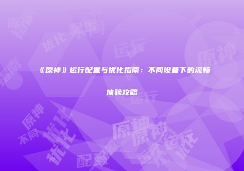 《原神》运行配置与优化指南：不同设备下的流畅体验攻略