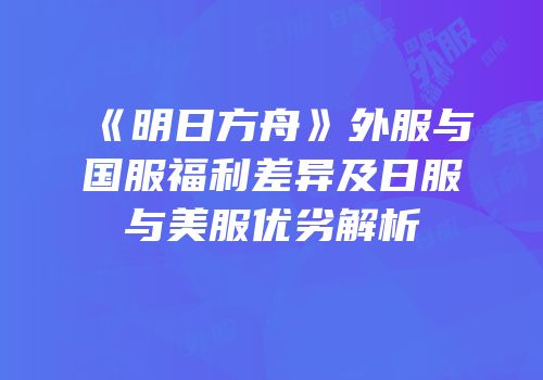 《明日方舟》外服与国服福利差异及日服与美服优劣解析