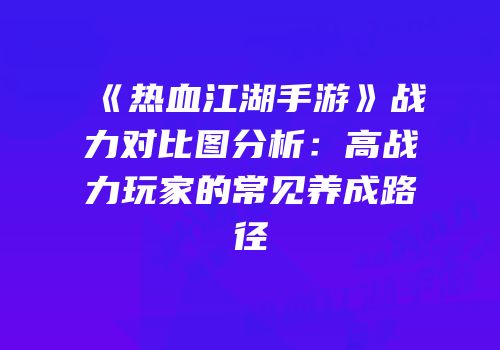 《热血江湖手游》战力对比图分析：高战力玩家的常见养成路径