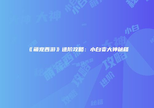 《萌宠西游》进阶攻略：小白变大神秘籍