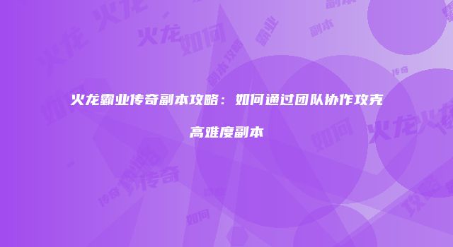 火龙霸业传奇副本攻略：如何通过团队协作攻克高难度副本