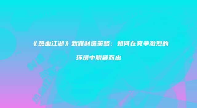 《热血江湖》武器制造策略：如何在竞争激烈的环境中脱颖而出