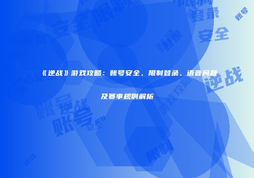 《逆战》游戏攻略：账号安全、限制登录、语音问题及赛事规则解析