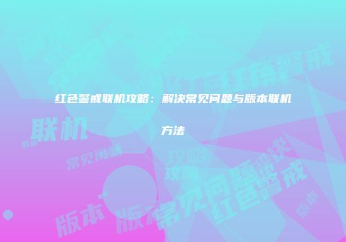 红色警戒联机攻略：解决常见问题与版本联机方法