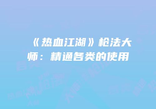 《热血江湖》枪法大师：精通各类的使用