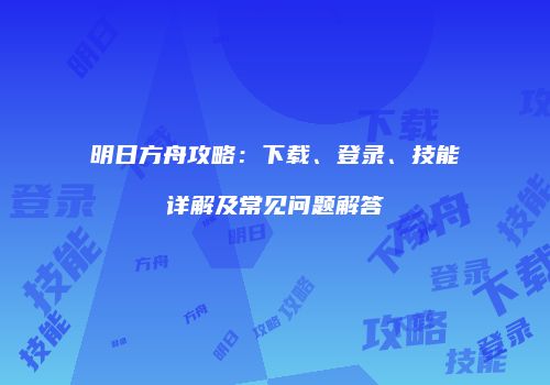 明日方舟攻略：下载、登录、技能详解及常见问题解答