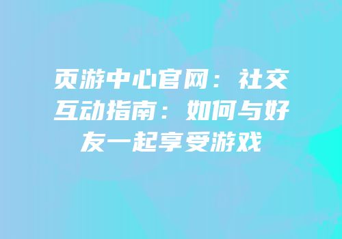页游中心官网：社交互动指南：如何与好友一起享受游戏