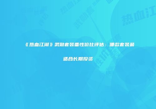 《热血江湖》武勋套装备性价比评估：哪款套装最适合长期投资
