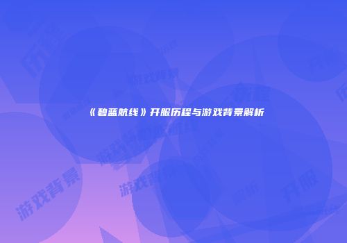 《碧蓝航线》开服历程与游戏背景解析