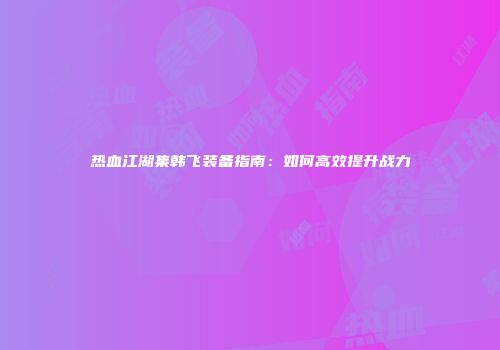 热血江湖集韩飞装备指南：如何高效提升战力
