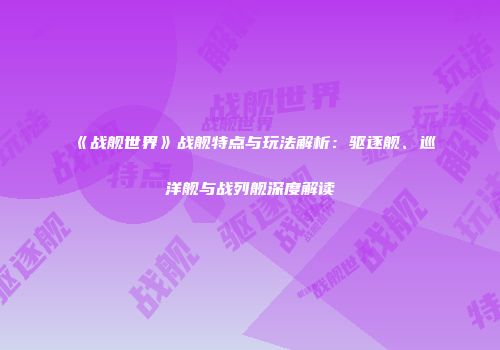 《战舰世界》战舰特点与玩法解析：驱逐舰、巡洋舰与战列舰深度解读