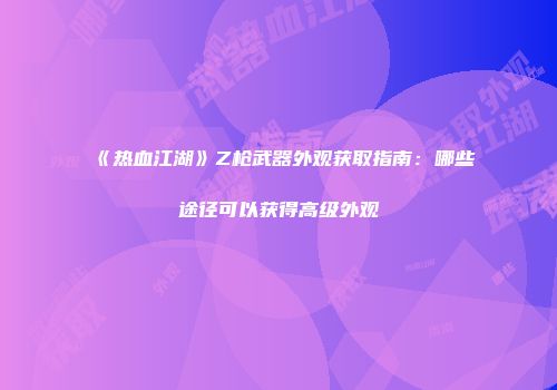 《热血江湖》Z枪武器外观获取指南：哪些途径可以获得高级外观