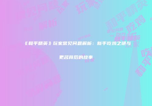 《和平精英》玩家常见问题解析：新手吃鸡之谜与更名背后的故事