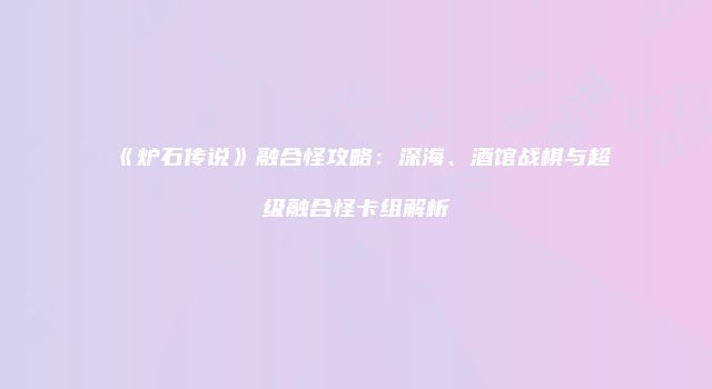 《炉石传说》融合怪攻略：深海、酒馆战棋与超级融合怪卡组解析