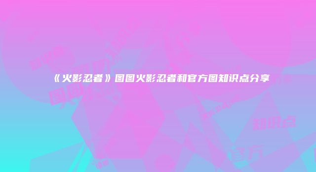 《火影忍者》图图火影忍者和官方图知识点分享