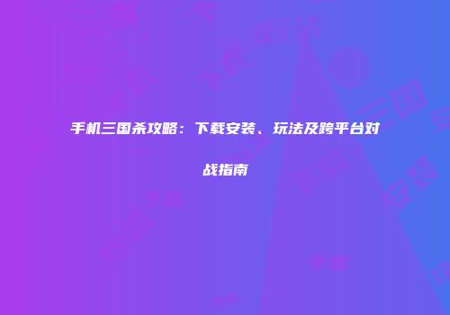 手机三国杀攻略：下载安装、玩法及跨平台对战指南