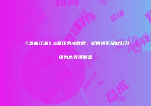 《热血江湖》Q耳环合成教程：如何将低级材料升级为高等级装备