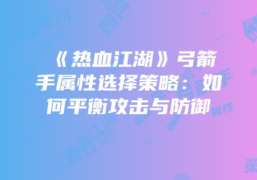 《热血江湖》弓箭手属性选择策略：如何平衡攻击与防御