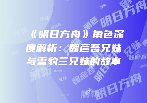《明日方舟》角色深度解析：魏彦吾兄妹与雪豹三兄妹的故事