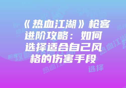《热血江湖》枪客进阶攻略：如何选择适合自己风格的伤害手段