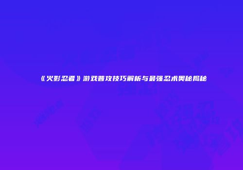 《火影忍者》游戏普攻技巧解析与最强忍术奥秘揭秘