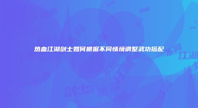 热血江湖剑士如何根据不同情境调整武功搭配