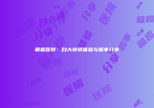萌趣医院：白大褂初体验与趣事分享