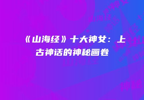 《山海经》十大神女：上古神话的神秘画卷