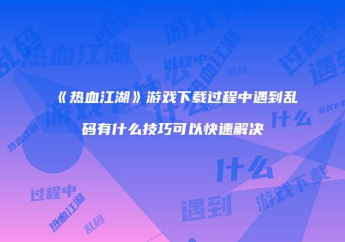 《热血江湖》游戏下载过程中遇到乱码有什么技巧可以快速解决
