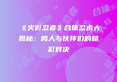 《火影忍者》合体忍术大揭秘：鸣人与伙伴们的精彩对决