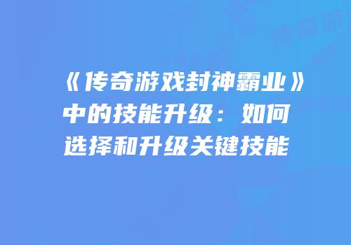 《传奇游戏封神霸业》中的技能升级：如何选择和升级关键技能