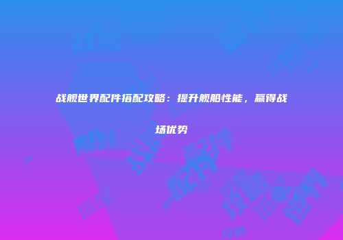 战舰世界配件搭配攻略：提升舰船性能，赢得战场优势