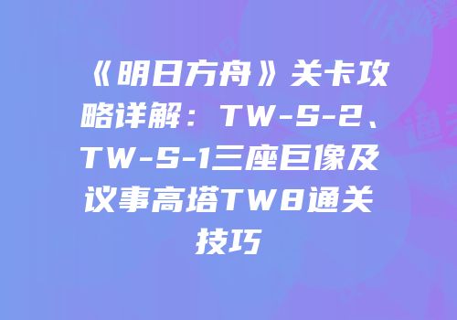 《明日方舟》关卡攻略详解：TW-S-2、TW-S-1三座巨像及议事高塔TW8通关技巧