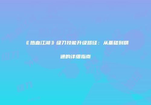 《热血江湖》级刀技能升级路径：从基础到精通的详细指南