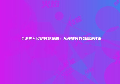 《火王》火焰技能攻略：从无脑轰炸到精准打击